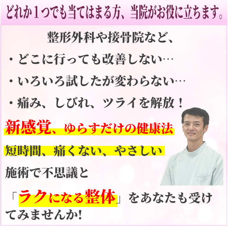 どれか１つでも当てはまる方、当院がお役に立ちます。  整形外科や接骨院など、  ・どこに行っても改善しなかった慢性の痛み・しびれ  ・なかなか改善しないツライ症状  などをやさしい施術で「ラクになる整体」をあなたも受けてみませんか？  あきらめないで、今すぐご連絡ください！  改善に向かって一緒に取り組んで行きましょう！