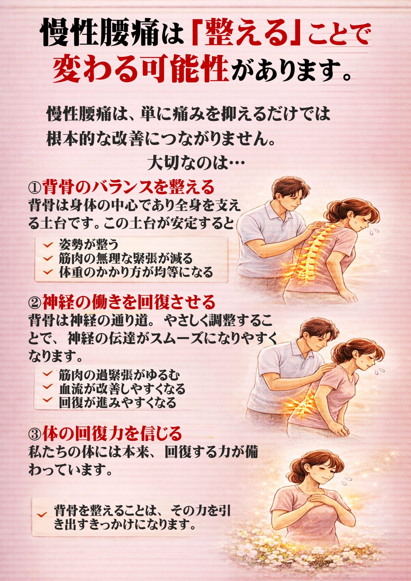 慢性腰痛は「整える」ことで変わる可能性があります  慢性腰痛は、
単に痛みを抑えるだけでは根本的な改善につながりません。  大切なのは、  ✔ 背骨のバランスを整えること
✔ 神経の流れをスムーズにすること
✔ 本来の回復力を引き出すこと  この3つです。   ① 背骨のバランスを整える  背骨は体の中心であり、
全身を支える“土台”です。  この土台が安定すると、  ・姿勢が整う
・筋肉の無理な緊張が減る
・体重のかかり方が均等になる  結果として、腰への負担が軽減します。   ② 神経の働きを回復させる  背骨は神経の通り道。  やさしく調整することで、
神経の伝達がスムーズになりやすくなります。  神経が正しく働くと、  ✔ 筋肉の過緊張がゆるむ
✔ 血流が改善しやすくなる
✔ 回復が進みやすくなる  体は“治る方向”へ動き始めます。   ③ 体の回復力を信じる  私たちの体には本来、
回復する力が備わっています。  しかし、背骨のバランスが崩れると
その力が十分に発揮されません。  背骨を整えることは、
その力を引き出すきっかけになります。