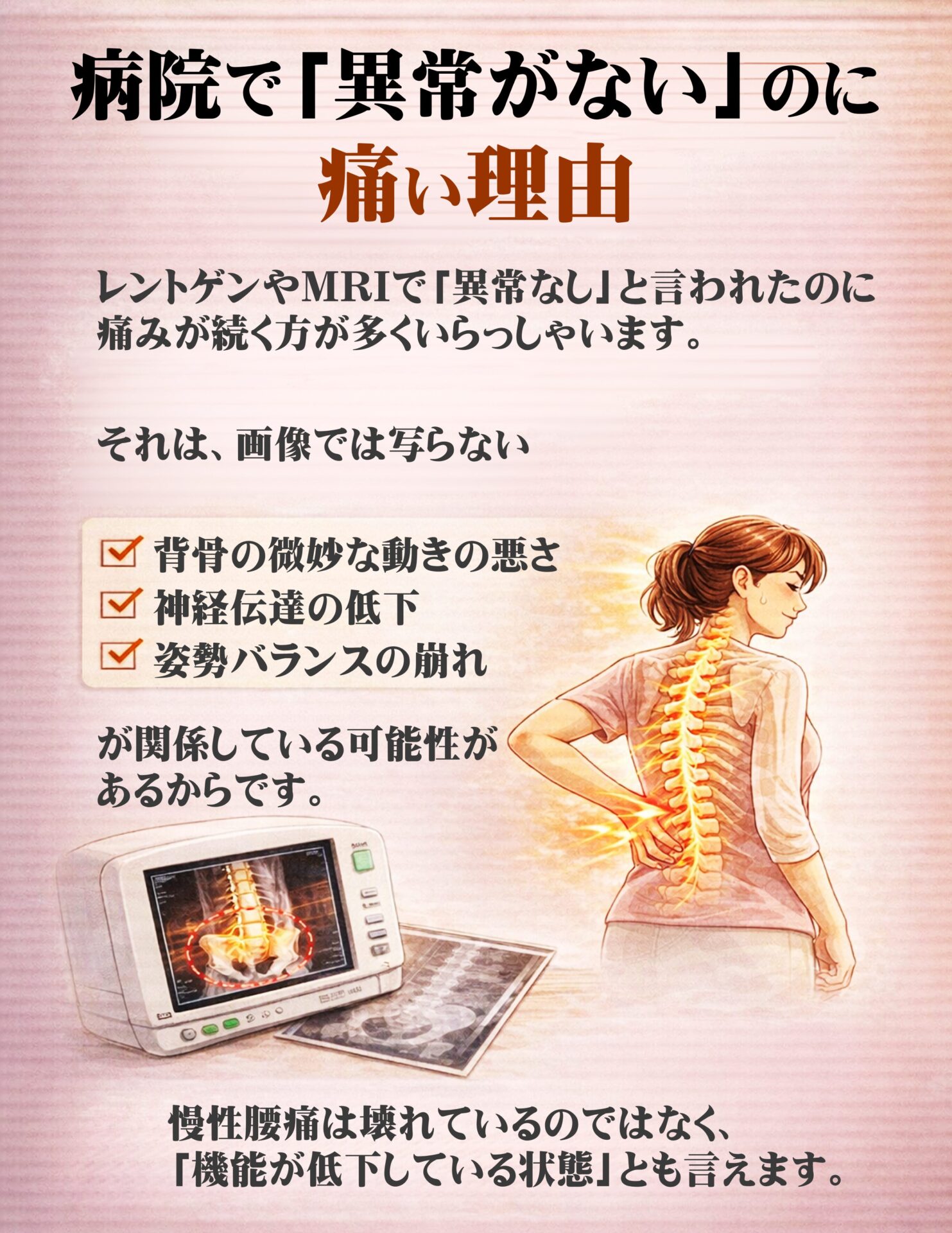 病院で「異常がない」のに痛い理由  レントゲンやMRIで「異常なし」と言われたのに、
痛みが続く方も多くいらっしゃいます。  それは、画像では写らない  ✔ 背骨の微妙な動きの悪さ
✔ 神経伝達の低下
✔ 姿勢バランスの崩れ  が関係している可能性があるからです。  慢性腰痛は「壊れている」のではなく、
「機能が低下している」状態とも言えます。