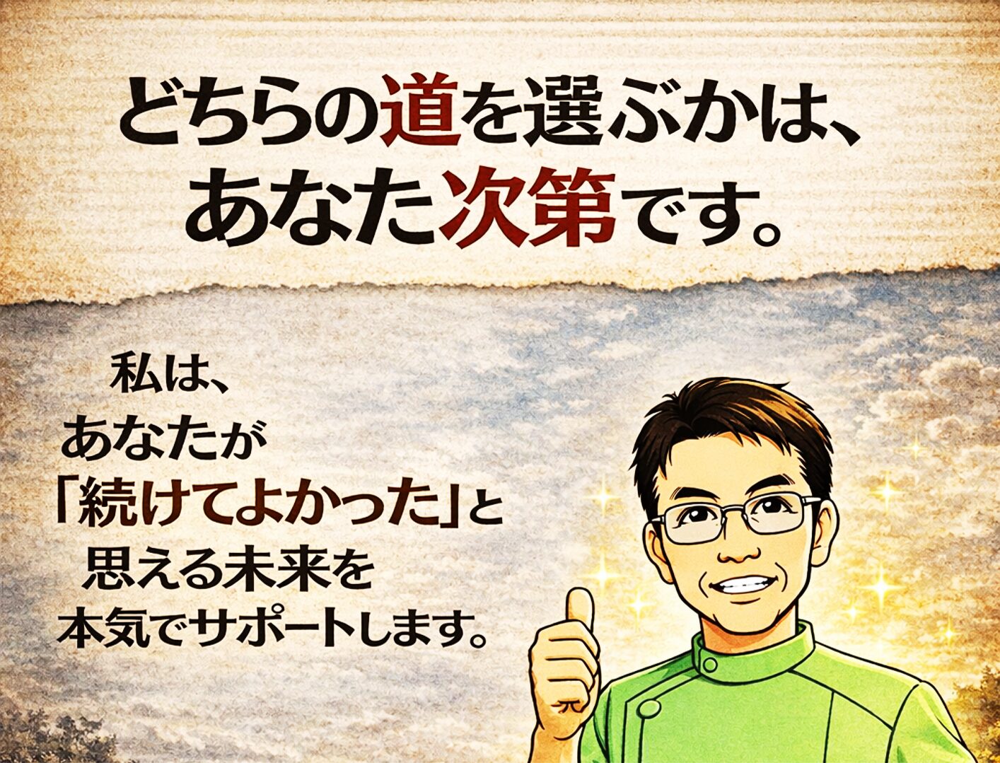 　どちらの道を選ぶかは“あなた次第”です。  最終的に、「一時的緩和を目指す」か「本当の改善を目指す」か、どちらの道を選ぶかは、あなた次第です。  私は、あなたが「続けてよかった」と思えるよう全力でサポートいたします。