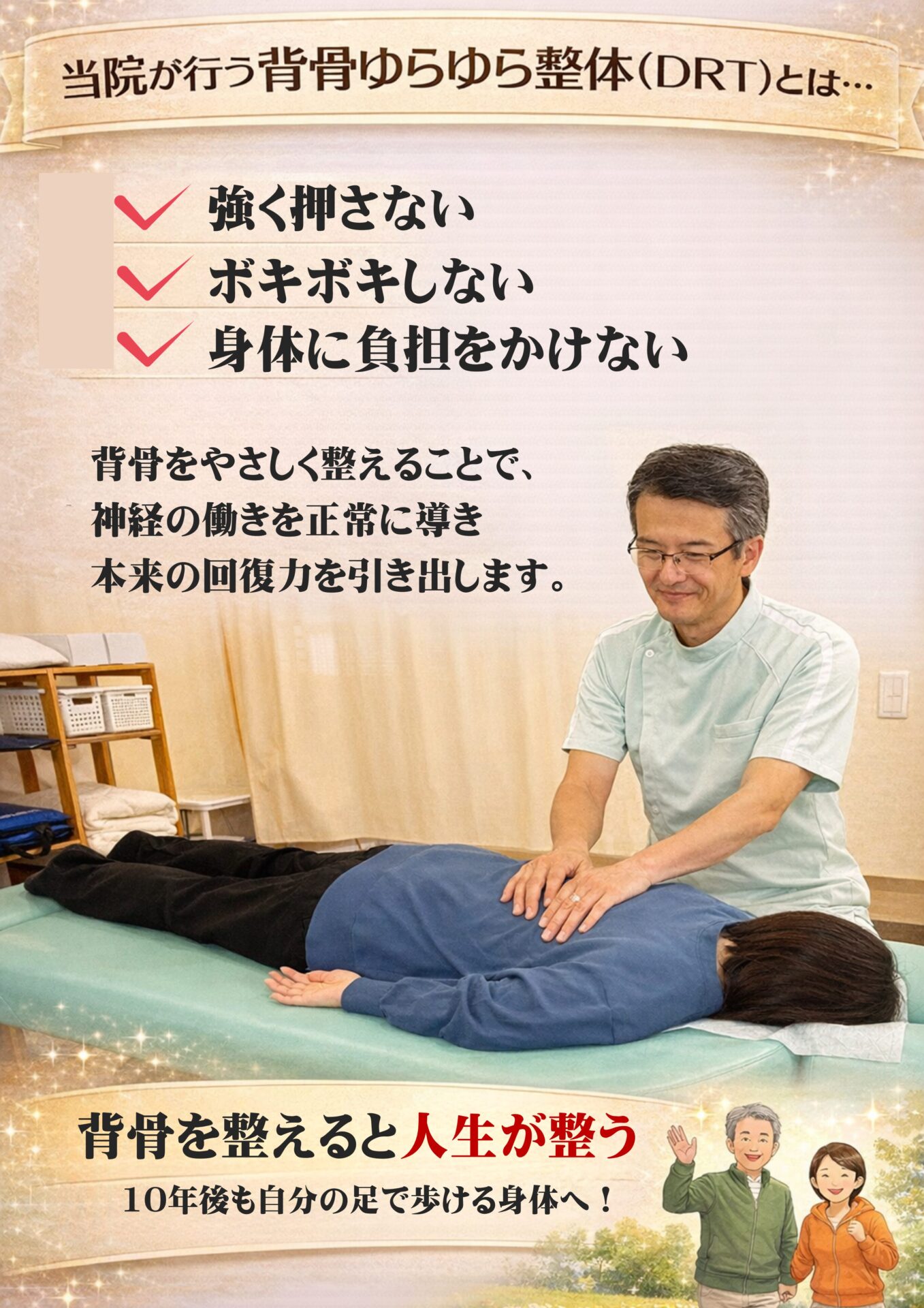当院が行う背骨ゆらゆら整体（DRT）とは…  ✅ 強く押さない
  ✅ ボキボキしない
　　  ✅ 体に負担をかけない  背骨をやさしく整えることで、
神経の働きを正常に導き、
本来の回復力を引き出します。  背骨が整うと、人生が整う
10年後も、自分の足で歩ける身体へ！
