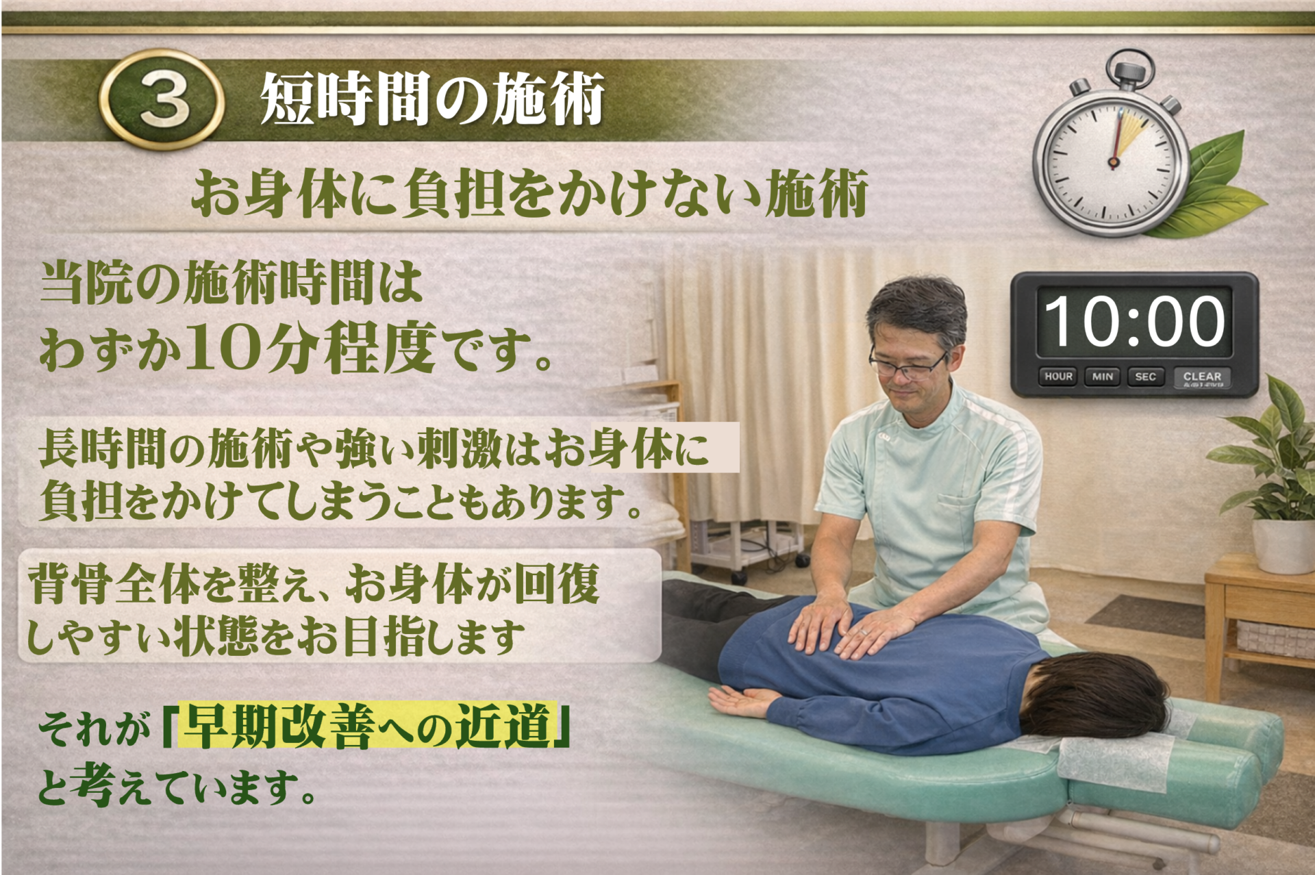 「短時間」で終える。それが、早期改善への近道です   当院の施術時間は、約10分と非常に短めです。これには、「あなたのお身体を、最短で良くしたい」という強いこだわりがあります。  想像してみてください。 風邪を引いて寝込んでいる時に、1時間もかけて豪華なフルコース料理を出されたら、胃がもたれて疲れてしまいますよね？  今のあなたのお身体も、それと同じ状態です。  長い施術： 弱ったお身体には「刺激」が強すぎて、逆に疲労が溜まってしまいます。  当院の短時間施術： 痛みの「原因」だけにピタッと焦点を絞り、最小限の刺激で終わらせます。  「お身体に余計な負担をかけず、回復する力を最大限に引き出します」  ※初回の方は、お話をしっかり伺うために検査とカウンセリングで合計60分ほどお時間をいただきます。