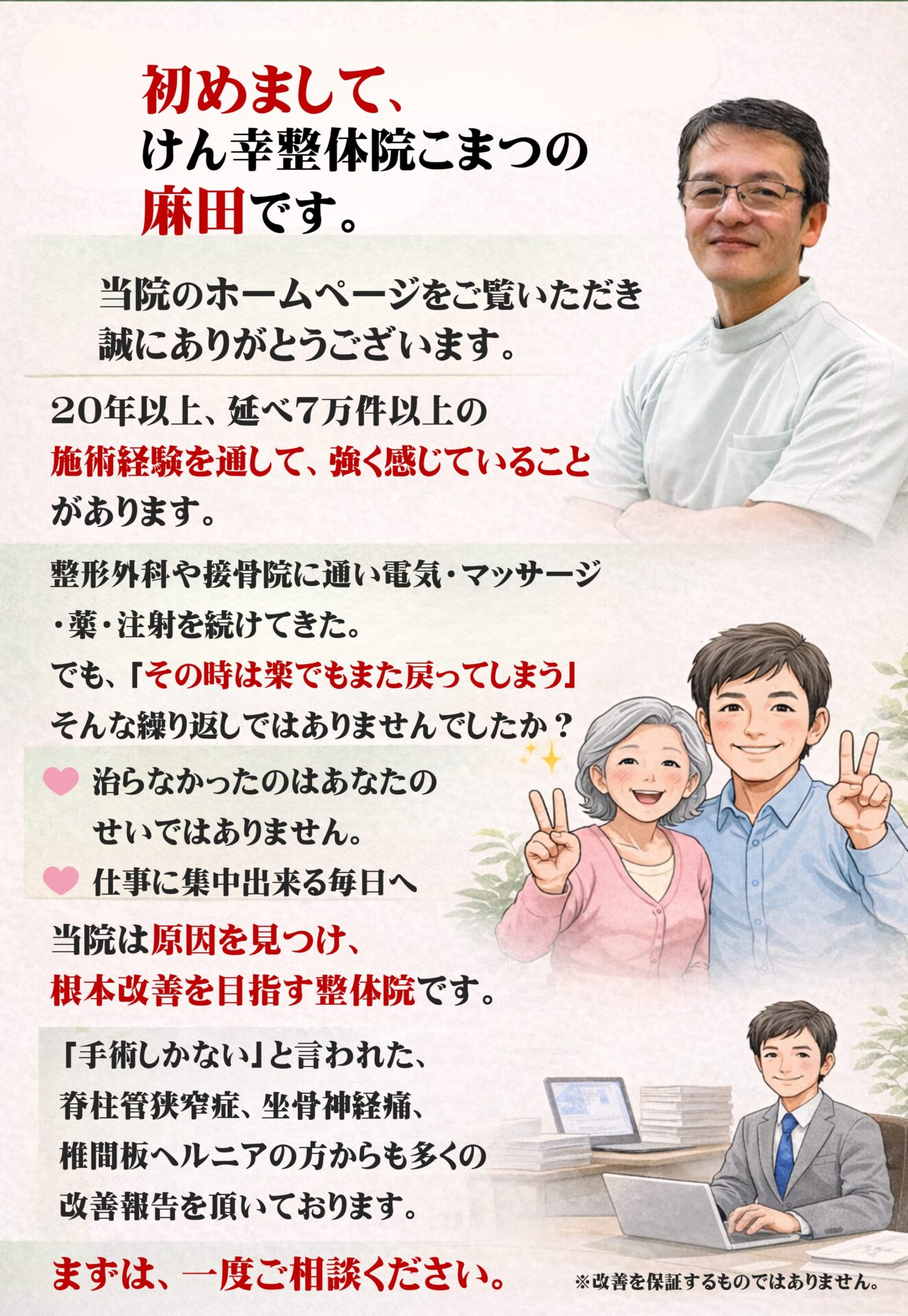 初めまして、けん幸整体院こまつの麻田です。  当院のホームページをご覧いただき、誠にありがとうございます。  20年以上・延べ7万件以上の施術経験を通して、強く感じていることがあります。  整形外科や接骨院に通い、
電気・マッサージ・薬・注射を続けてきた。
でも「その時は楽でも、また戻ってしまう」
そんな繰り返しではありませんでしたか。  治らなかったのは、あなたのせいではありません。
本当の原因に出会えていなかっただけなのです。  友達と旅行に行ける体へ。  仕事に集中できる毎日へ。  当院は、原因を見つけ、根本からの改善を目指す整体院です。  「手術しかない」と言われた
脊柱管狭窄症・坐骨神経痛・椎間板ヘルニアの方からも多くの改善報告をいただいています。  まずは一度、ご相談ください。
※改善を保証するものではありません。